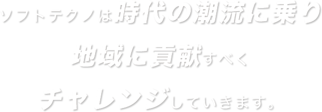 ソフトテクノは時代の潮流に乗り地域に貢献すべくチャレンジをしていきます。